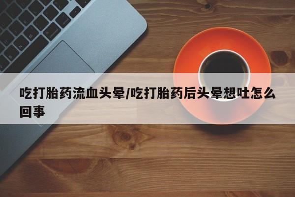 紫竹药业打胎药网购吃打胎药流血头晕/吃打胎药后头晕想吐怎么回事