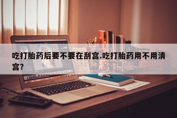 紫竹药业打胎药网购吃打胎药后要不要在刮宫.吃打胎药用不用清宫？