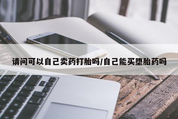 紫竹药业打胎药网购请问可以自己卖药打胎吗/自己能买堕胎药吗