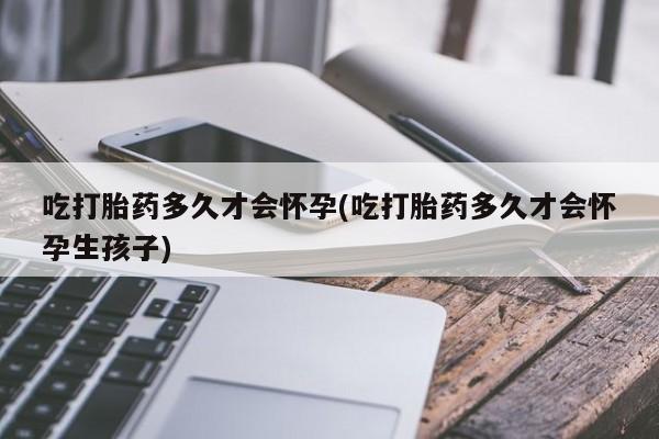 紫竹药业打胎药网购吃打胎药多久才会怀孕(吃打胎药多久才会怀孕生孩子)