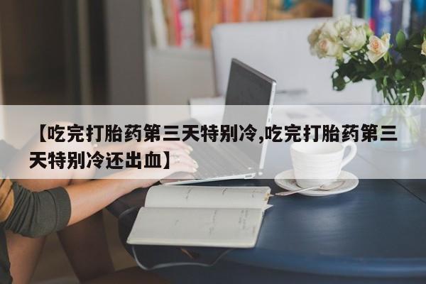 紫竹药业打胎药网购【吃完打胎药第三天特别冷,吃完打胎药第三天特别冷还出血】