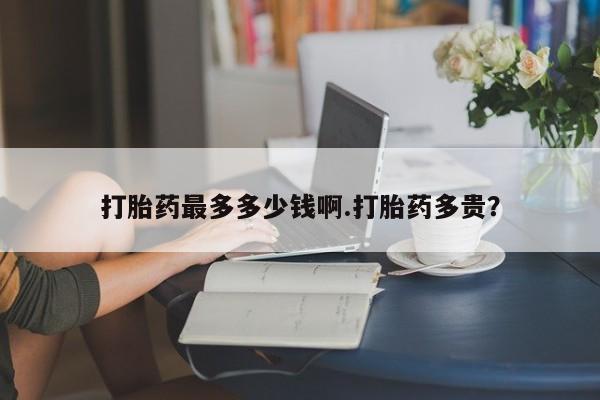 紫竹药业打胎药网购打胎药最多多少钱啊.打胎药多贵？