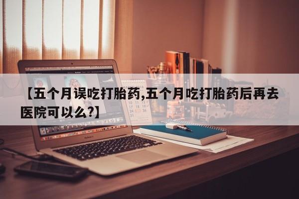 紫竹药业打胎药网购【五个月误吃打胎药,五个月吃打胎药后再去医院可以么?】