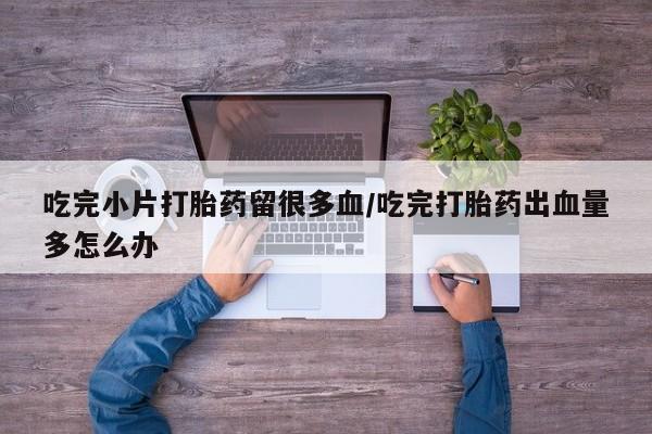 紫竹药业打胎药网购吃完小片打胎药留很多血/吃完打胎药出血量多怎么办