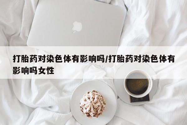 紫竹药业打胎药网购打胎药对染色体有影响吗/打胎药对染色体有影响吗女性