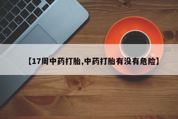 紫竹药业打胎药网购【17周中药打胎,中药打胎有没有危险】