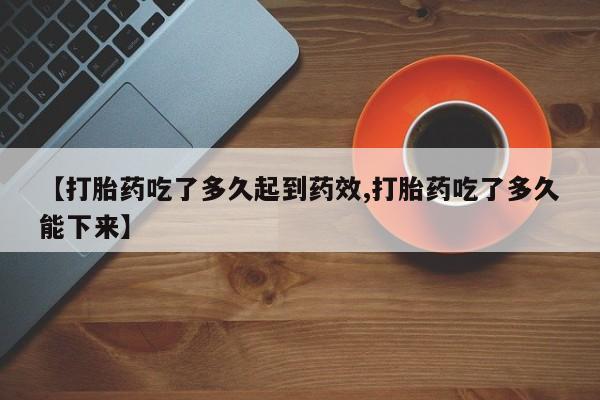 紫竹药业打胎药网购【打胎药吃了多久起到药效,打胎药吃了多久能下来】
