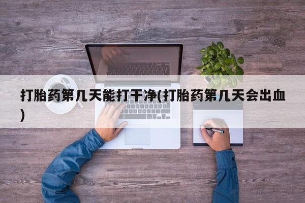 紫竹药业打胎药网购打胎药第几天能打干净(打胎药第几天会出血)