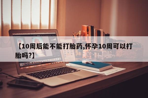 紫竹药业打胎药网购【10周后能不能打胎药,怀孕10周可以打胎吗?】