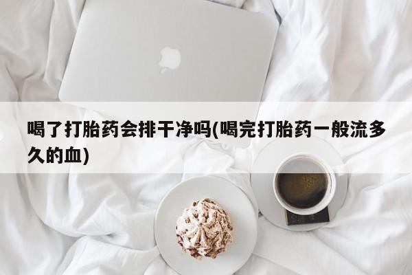 紫竹药业打胎药网购喝了打胎药会排干净吗(喝完打胎药一般流多久的血)