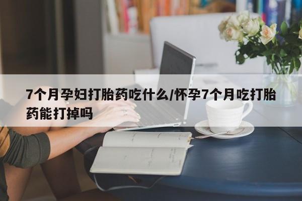 紫竹药业打胎药网购7个月孕妇打胎药吃什么/怀孕7个月吃打胎药能打掉吗