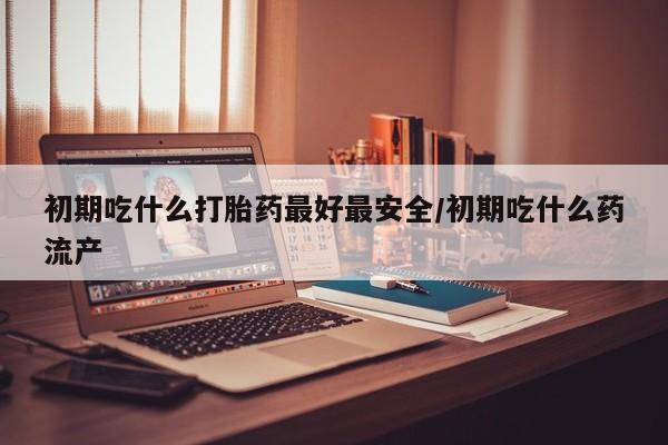 紫竹药业打胎药网购初期吃什么打胎药最好最安全/初期吃什么药流产