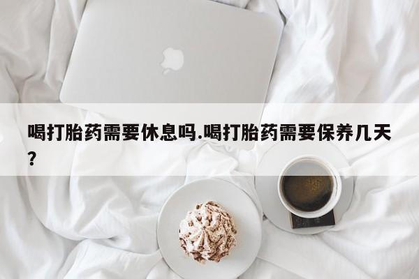 紫竹药业打胎药网购喝打胎药需要休息吗.喝打胎药需要保养几天？