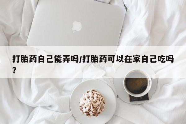 紫竹药业打胎药网购打胎药自己能弄吗/打胎药可以在家自己吃吗?