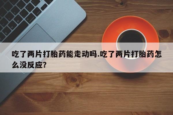 紫竹药业打胎药网购吃了两片打胎药能走动吗.吃了两片打胎药怎么没反应？