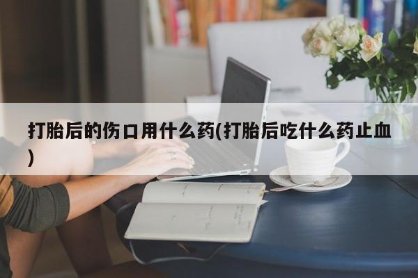 紫竹药业打胎药网购打胎后的伤口用什么药(打胎后吃什么药止血)