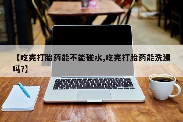 紫竹药业打胎药网购【吃完打胎药能不能碰水,吃完打胎药能洗澡吗?】