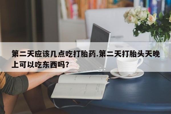 紫竹药业打胎药网购第二天应该几点吃打胎药.第二天打胎头天晚上可以吃东西吗？