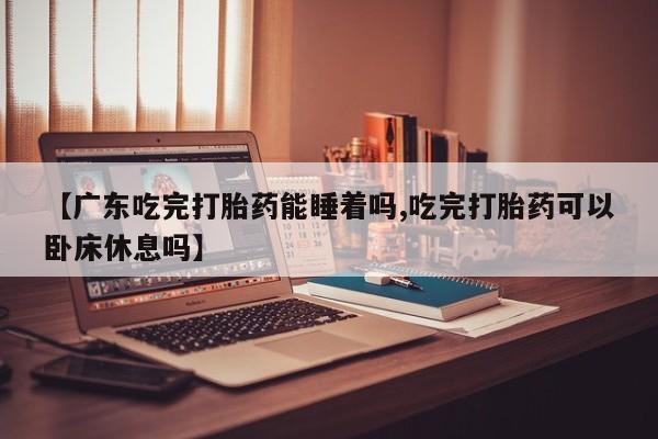 紫竹药业打胎药网购【广东吃完打胎药能睡着吗,吃完打胎药可以卧床休息吗】