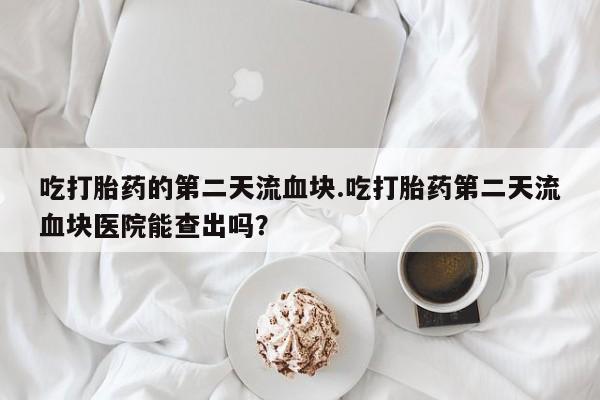 紫竹药业打胎药网购吃打胎药的第二天流血块.吃打胎药第二天流血块医院能查出吗？