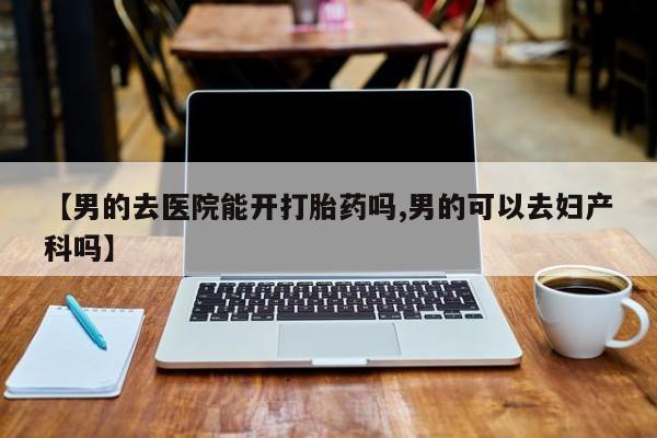 紫竹药业打胎药网购【男的去医院能开打胎药吗,男的可以去妇产科吗】
