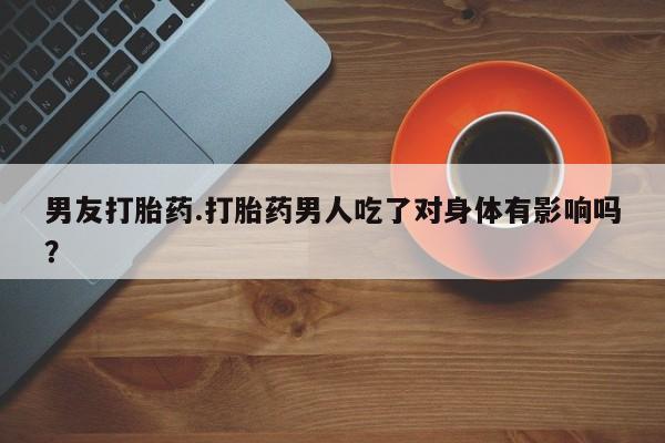 紫竹药业打胎药网购男友打胎药.打胎药男人吃了对身体有影响吗？
