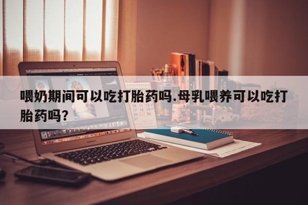 紫竹药业打胎药网购喂奶期间可以吃打胎药吗.母乳喂养可以吃打胎药吗？