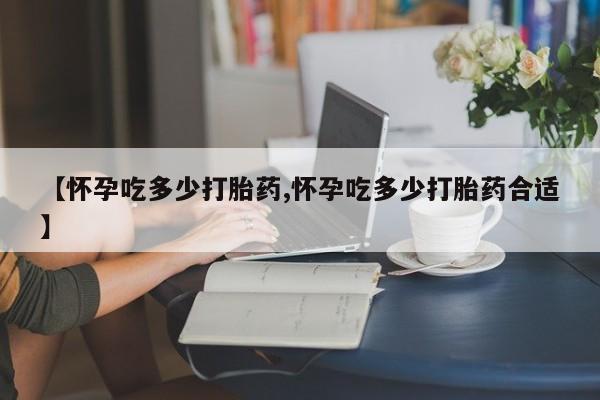 紫竹药业打胎药网购【怀孕吃多少打胎药,怀孕吃多少打胎药合适】