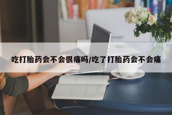 紫竹药业打胎药网购吃打胎药会不会很痛吗/吃了打胎药会不会痛