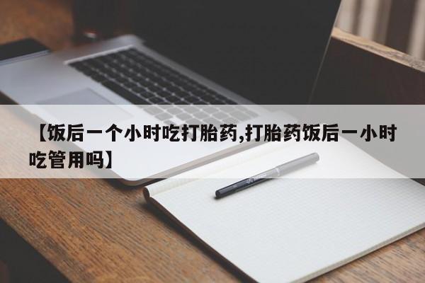 紫竹药业打胎药网购【饭后一个小时吃打胎药,打胎药饭后一小时吃管用吗】