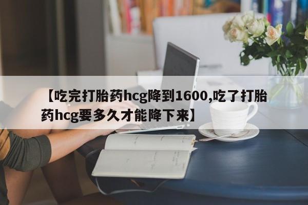 紫竹药业打胎药网购【吃完打胎药hcg降到1600,吃了打胎药hcg要多久才能降下来】