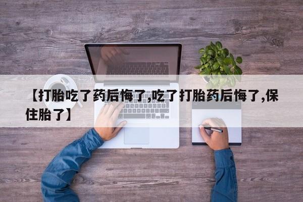 紫竹药业打胎药网购【打胎吃了药后悔了,吃了打胎药后悔了,保住胎了】