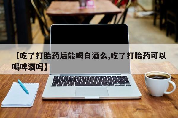 紫竹药业打胎药网购【吃了打胎药后能喝白酒么,吃了打胎药可以喝啤酒吗】