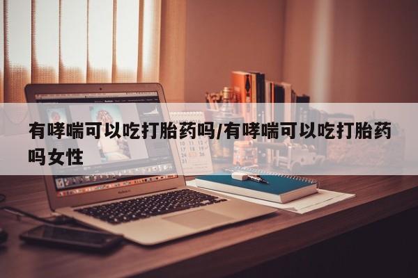 紫竹药业打胎药网购有哮喘可以吃打胎药吗/有哮喘可以吃打胎药吗女性
