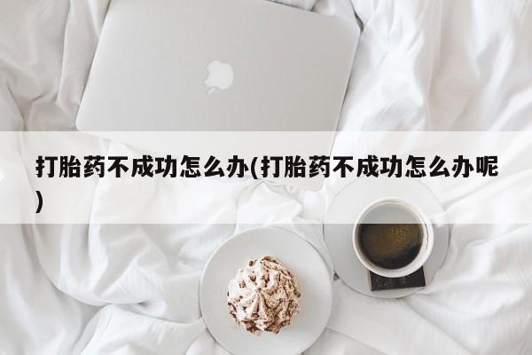 紫竹药业打胎药网购打胎药不成功怎么办(打胎药不成功怎么办呢)