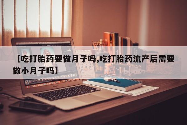 紫竹药业打胎药网购【吃打胎药要做月子吗,吃打胎药流产后需要做小月子吗】