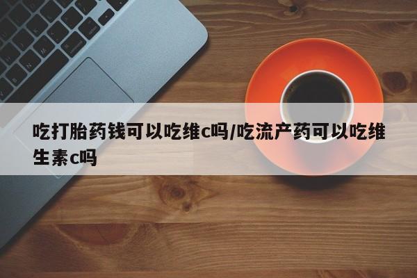紫竹药业打胎药网购吃打胎药钱可以吃维c吗/吃流产药可以吃维生素c吗