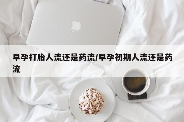 紫竹药业打胎药网购早孕打胎人流还是药流/早孕初期人流还是药流
