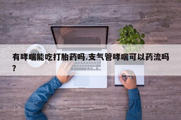 紫竹药业打胎药网购有哮喘能吃打胎药吗.支气管哮喘可以药流吗？