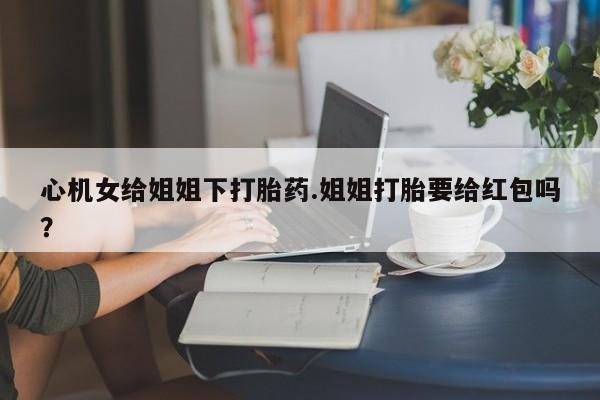 紫竹药业打胎药网购心机女给姐姐下打胎药.姐姐打胎要给红包吗？