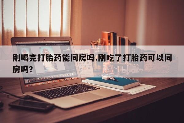 紫竹药业打胎药网购刚喝完打胎药能同房吗.刚吃了打胎药可以同房吗？
