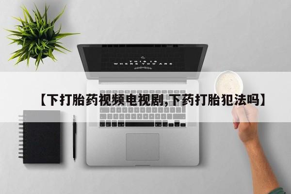 紫竹药业打胎药网购【下打胎药视频电视剧,下药打胎犯法吗】