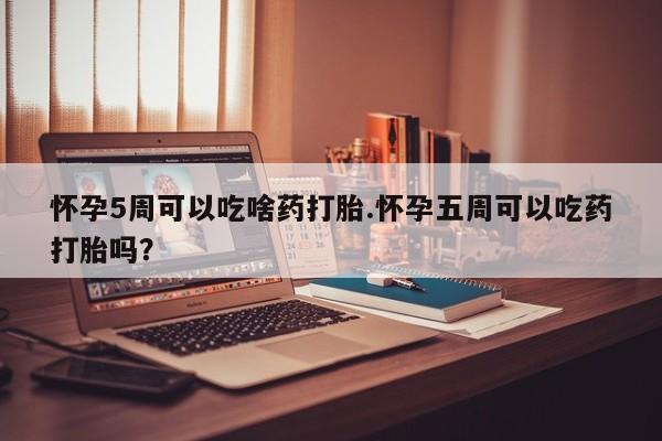 紫竹药业打胎药网购怀孕5周可以吃啥药打胎.怀孕五周可以吃药打胎吗？