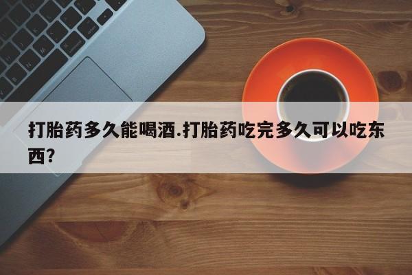紫竹药业打胎药网购打胎药多久能喝酒.打胎药吃完多久可以吃东西？