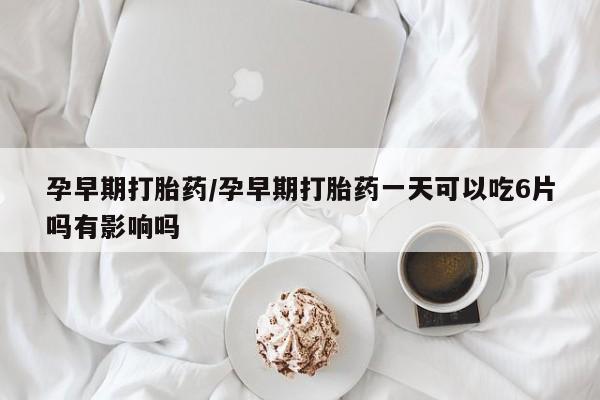 紫竹药业打胎药网购孕早期打胎药/孕早期打胎药一天可以吃6片吗有影响吗