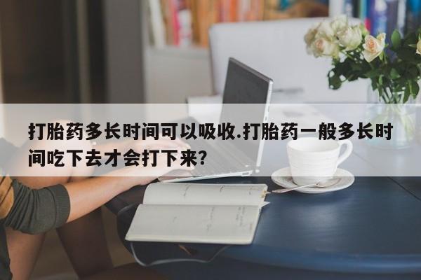 紫竹药业打胎药网购打胎药多长时间可以吸收.打胎药一般多长时间吃下去才会打下来？