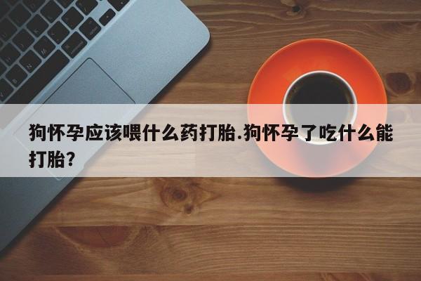 紫竹药业打胎药网购狗怀孕应该喂什么药打胎.狗怀孕了吃什么能打胎？