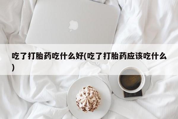 紫竹药业打胎药网购吃了打胎药吃什么好(吃了打胎药应该吃什么)