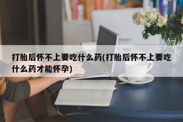 紫竹药业打胎药网购打胎后怀不上要吃什么药(打胎后怀不上要吃什么药才能怀孕)