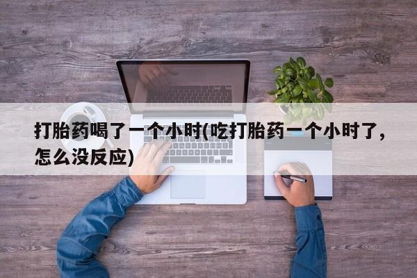 紫竹药业打胎药网购打胎药喝了一个小时(吃打胎药一个小时了,怎么没反应)